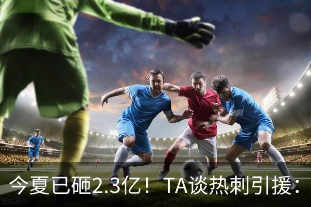 今夏已砸2.3亿！TA谈热刺引援：告别节俭时代，豪掷千金为出成绩