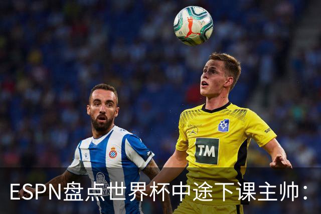 ESPN盘点世界杯中途下课主帅：拉穆奇上榜 洛佩特吉、车范根在列
