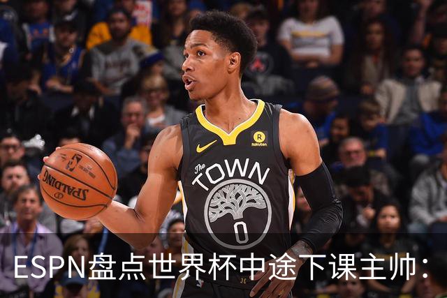 ESPN盘点世界杯中途下课主帅：拉穆奇上榜 洛佩特吉、车范根在列